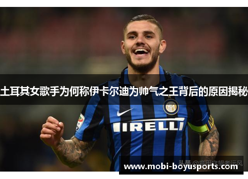 土耳其女歌手为何称伊卡尔迪为帅气之王背后的原因揭秘